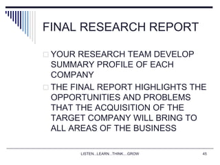 LISTEN...LEARN...THINK....GROW 45
FINAL RESEARCH REPORT
 YOUR RESEARCH TEAM DEVELOP
SUMMARY PROFILE OF EACH
COMPANY
 THE FINAL REPORT HIGHLIGHTS THE
OPPORTUNITIES AND PROBLEMS
THAT THE ACQUISITION OF THE
TARGET COMPANY WILL BRING TO
ALL AREAS OF THE BUSINESS
 