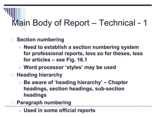 Main Body of Report – Technical - 1
 Section numbering
 Need to establish a section numbering system
for professional reports, less so for theses, less
for articles – see Fig. 16.1
 Word processor ‘styles’ may be used
 Heading hierarchy
 Be aware of ‘heading hierarchy’ – Chapter
headings, section headings, sub-section
headings
 Paragraph numbering
 Used in some official reports
 