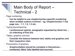 Main Body of Report –
Technical - 2
 Page numbering
 Can be helpful to use chapter/section-specific numbering
when multiple authors involved – eg. Chapter/section 1 has
page nos. : 1.1, 1.2, 1.3 etc.
 Typing layout/spacing
 I professional reports, paragraphs separated by blank line …
no indenting of first line
 Tables, graphics and text
 Consider the balance between text, tables and graphics and
their respective roles
 Presentation of graphics
 Graphics/tables should be complete in themselves –
numbered, titled, fully labelled and sourced.
 