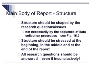 Main Body of Report - Structure
 Structure should be shaped by the
research questions/issues
 not necessarily by the sequence of data
collection processes – see Fig. 16.2
 Structure should be stressed at the
beginning, in the middle and at the
end of the report
 All research questions should be
answered – even if inconclusively!
 