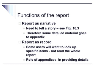 Functions of the report
 Report as narrative
 Need to tell a story – see Fig. 16.3
 Therefore some detailed material goes
to appendix
 Report as record
 Some users will want to look up
specific items - not read the whole
report
 Role of appendices in providing details
 