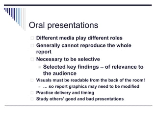 Oral presentations
 Different media play different roles
 Generally cannot reproduce the whole
report
 Necessary to be selective
 Selected key findings – of relevance to
the audience
 Visuals must be readable from the back of the room!
 … so report graphics may need to be modified
 Practice delivery and timing
 Study others’ good and bad presentations
 