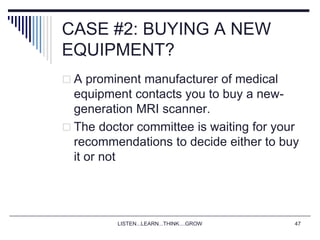 LISTEN...LEARN...THINK....GROW 47
CASE #2: BUYING A NEW
EQUIPMENT?
 A prominent manufacturer of medical
equipment contacts you to buy a new-
generation MRI scanner.
 The doctor committee is waiting for your
recommendations to decide either to buy
it or not
 