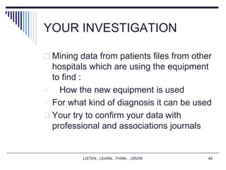 LISTEN...LEARN...THINK....GROW 48
YOUR INVESTIGATION
 Mining data from patients files from other
hospitals which are using the equipment
to find :
 How the new equipment is used
 For what kind of diagnosis it can be used
 Your try to confirm your data with
professional and associations journals
 