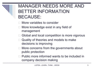LISTEN...LEARN...THINK....GROW 5
MANAGER NEEDS MORE AND
BETTER INFORMATION
BECAUSE:
 More variables to consider
 More knowledge exist in any field of
management
 Global and local competition is more vigorous
 Quality of theories and models to make
decisions is improving
 More concerns from the governments about
public protection
 Public more informed wants to be included in
company decision making
 