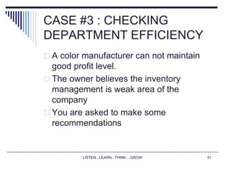 LISTEN...LEARN...THINK....GROW 51
CASE #3 : CHECKING
DEPARTMENT EFFICIENCY
 A color manufacturer can not maintain
good profit level.
 The owner believes the inventory
management is weak area of the
company
 You are asked to make some
recommendations
 
