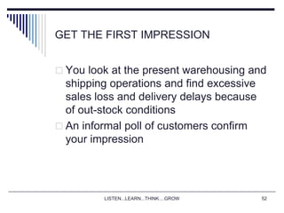 LISTEN...LEARN...THINK....GROW 52
GET THE FIRST IMPRESSION
 You look at the present warehousing and
shipping operations and find excessive
sales loss and delivery delays because
of out-stock conditions
 An informal poll of customers confirm
your impression
 