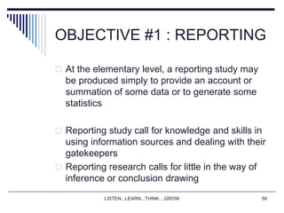 LISTEN...LEARN...THINK....GROW 59
OBJECTIVE #1 : REPORTING
 At the elementary level, a reporting study may
be produced simply to provide an account or
summation of some data or to generate some
statistics
 Reporting study call for knowledge and skills in
using information sources and dealing with their
gatekeepers
 Reporting research calls for little in the way of
inference or conclusion drawing
 