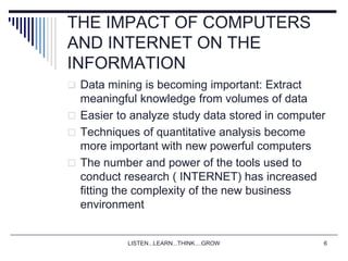 LISTEN...LEARN...THINK....GROW 6
THE IMPACT OF COMPUTERS
AND INTERNET ON THE
INFORMATION
 Data mining is becoming important: Extract
meaningful knowledge from volumes of data
 Easier to analyze study data stored in computer
 Techniques of quantitative analysis become
more important with new powerful computers
 The number and power of the tools used to
conduct research ( INTERNET) has increased
fitting the complexity of the new business
environment
 