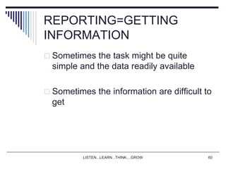 LISTEN...LEARN...THINK....GROW 60
REPORTING=GETTING
INFORMATION
 Sometimes the task might be quite
simple and the data readily available
 Sometimes the information are difficult to
get
 