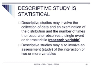 LISTEN...LEARN...THINK....GROW 65
DESCRIPTIVE STUDY IS
STATISTICAL
 Descriptive studies may involve the
collection of data and an examination of
the distribution and the number of times
the researcher observes a single event
or characteristic (research variable)
 Descriptive studies may also involve an
assessment (study) of the interaction of
two or more variables
 