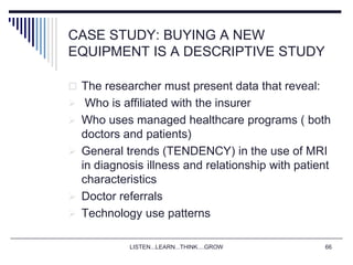 LISTEN...LEARN...THINK....GROW 66
CASE STUDY: BUYING A NEW
EQUIPMENT IS A DESCRIPTIVE STUDY
 The researcher must present data that reveal:
 Who is affiliated with the insurer
 Who uses managed healthcare programs ( both
doctors and patients)
 General trends (TENDENCY) in the use of MRI
in diagnosis illness and relationship with patient
characteristics
 Doctor referrals
 Technology use patterns
 
