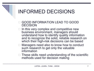 LISTEN...LEARN...THINK....GROW 7
INFORMED DECISIONS
 GOOD INFORMATION LEAD TO GOOD
DECISION
 In this very complex and competitive new
business environment, managers should
understand how to identify quality information
and to recognize the solid, reliable research on
which their high-risk decisions can be based
 Managers need also to know how to conduct
such research to get only the valuable
information
 These skills need understanding of the scientific
methods used for decision making
 