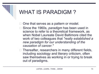 LISTEN...LEARN...THINK....GROW 73
WHAT IS PARADIGM ?
 One that serves as a pattern or model.
 Since the 1960s, paradigm has been used in
science to refer to a theoretical framework, as
when Nobel Laureate David Baltimore cited the
work of two colleagues that "really established a
new paradigm for our understanding of the
causation of cancer."
 Thereafter, researchers in many different fields,
including sociology and literary criticism, often
saw themselves as working in or trying to break
out of paradigms.
 