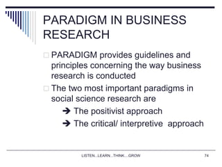 LISTEN...LEARN...THINK....GROW 74
PARADIGM IN BUSINESS
RESEARCH
 PARADIGM provides guidelines and
principles concerning the way business
research is conducted
 The two most important paradigms in
social science research are
 The positivist approach
 The critical/ interpretive approach
 