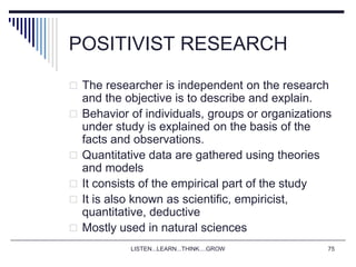 LISTEN...LEARN...THINK....GROW 75
POSITIVIST RESEARCH
 The researcher is independent on the research
and the objective is to describe and explain.
 Behavior of individuals, groups or organizations
under study is explained on the basis of the
facts and observations.
 Quantitative data are gathered using theories
and models
 It consists of the empirical part of the study
 It is also known as scientific, empiricist,
quantitative, deductive
 Mostly used in natural sciences
 