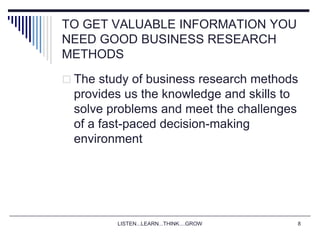 LISTEN...LEARN...THINK....GROW 8
TO GET VALUABLE INFORMATION YOU
NEED GOOD BUSINESS RESEARCH
METHODS
 The study of business research methods
provides us the knowledge and skills to
solve problems and meet the challenges
of a fast-paced decision-making
environment
 
