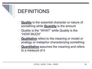 LISTEN...LEARN...THINK....GROW 80
DEFINITIONS
 Quality is the essential character or nature of
something while Quantity is the amount
 Quality is the “WHAT” while Quatity is the
“HOW MUCH”
 Qualitative refers to the meaning or model or
analogy or metaphor characterizing something
 Quantitative assumes the meaning and refers
to a measure of it
 
