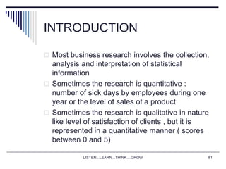 LISTEN...LEARN...THINK....GROW 81
INTRODUCTION
 Most business research involves the collection,
analysis and interpretation of statistical
information
 Sometimes the research is quantitative :
number of sick days by employees during one
year or the level of sales of a product
 Sometimes the research is qualitative in nature
like level of satisfaction of clients , but it is
represented in a quantitative manner ( scores
between 0 and 5)
 