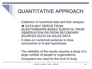 LISTEN...LEARN...THINK....GROW 82
QUANTITATIVE APPROACH
 Collection of numerical data and their analysis
 DATA MAY DERIVE FROM
QUESTIONNAIRE-BASED SURVEYS, FROM
OBSERVATION OR FROM SECONDARY
SOURCES SUCH AS SALES DATA
 It relies on numerical evidence to draw
conclusions or to test hypotheses
 The reliability of the results requires a study of a
large number of people or organizations
 Computers are used for this kind of study
 