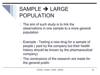 LISTEN...LEARN...THINK....GROW 83
SAMPLE  LARGE
POPULATION
 The aim of such study is to link the
observations in one sample to a more general
population
 Example : Testing a new drug for a sample of
people ( paid by the company but their health
history should be known by the pharmaceutical
company)
 The conclusions of the research are made for
the general public
 