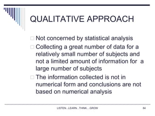 LISTEN...LEARN...THINK....GROW 84
QUALITATIVE APPROACH
 Not concerned by statistical analysis
 Collecting a great number of data for a
relatively small number of subjects and
not a limited amount of information for a
large number of subjects
 The information collected is not in
numerical form and conclusions are not
based on numerical analysis
 