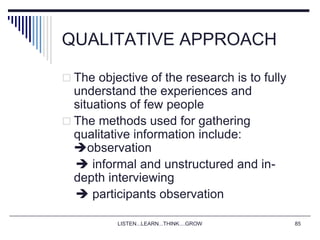 LISTEN...LEARN...THINK....GROW 85
QUALITATIVE APPROACH
 The objective of the research is to fully
understand the experiences and
situations of few people
 The methods used for gathering
qualitative information include:
observation
 informal and unstructured and in-
depth interviewing
 participants observation
 