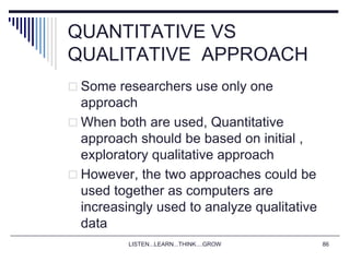 LISTEN...LEARN...THINK....GROW 86
QUANTITATIVE VS
QUALITATIVE APPROACH
 Some researchers use only one
approach
 When both are used, Quantitative
approach should be based on initial ,
exploratory qualitative approach
 However, the two approaches could be
used together as computers are
increasingly used to analyze qualitative
data
 