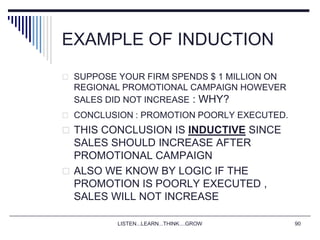 LISTEN...LEARN...THINK....GROW 90
EXAMPLE OF INDUCTION
 SUPPOSE YOUR FIRM SPENDS $ 1 MILLION ON
REGIONAL PROMOTIONAL CAMPAIGN HOWEVER
SALES DID NOT INCREASE : WHY?
 CONCLUSION : PROMOTION POORLY EXECUTED.
 THIS CONCLUSION IS INDUCTIVE SINCE
SALES SHOULD INCREASE AFTER
PROMOTIONAL CAMPAIGN
 ALSO WE KNOW BY LOGIC IF THE
PROMOTION IS POORLY EXECUTED ,
SALES WILL NOT INCREASE
 