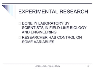 LISTEN...LEARN...THINK....GROW 97
EXPERIMENTAL RESEARCH
 DONE IN LABORATORY BY
SCIENTISTS IN FIELD LIKE BIOLOGY
AND ENGINEERING
 RESEARCHER HAS CONTROL ON
SOME VARIABLES
 