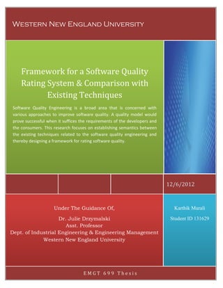 December 6, 2012

[FRAMEWORK FOR A SOFTWARE QUALITY RATING SYSTEM]

Western New England University

Framework for a Software Quality
Rating System & Comparison with
Existing Techniques
Software Quality Engineering is a broad area that is concerned with
various approaches to improve software quality. A quality model would
prove successful when it suffices the requirements of the developers and
the consumers. This research focuses on establishing semantics between
the existing techniques related to the software quality engineering and
thereby designing a framework for rating software quality.

12/6/2012

Under The Guidance Of,

Karthik Murali

Dr. Julie Drzymalski
Asst. Professor
Dept. of Industrial Engineering & Engineering Management
Western New England University

Student ID 131629

Western New England University | EMGT 699 Thesis

EMGT 699 Thesis

10

 