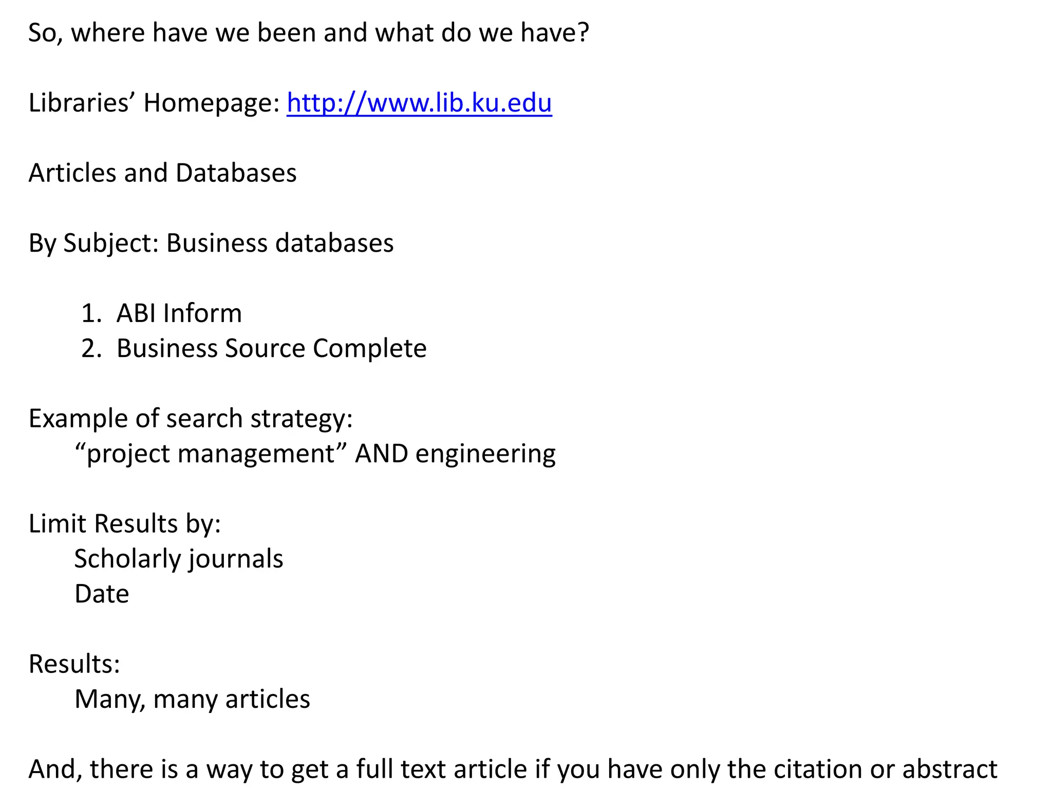So, where have we been and what do we have?
Libraries’ Homepage: http://www.lib.ku.edu
Articles and Databases
By Subject: Business databases
1. ABI Inform
2. Business Source Complete
Example of search strategy:
“project management” AND engineering
Limit Results by:
Scholarly journals
Date
Results:
Many, many articles
And, there is a way to get a full text article if you have only the citation or abstract
 