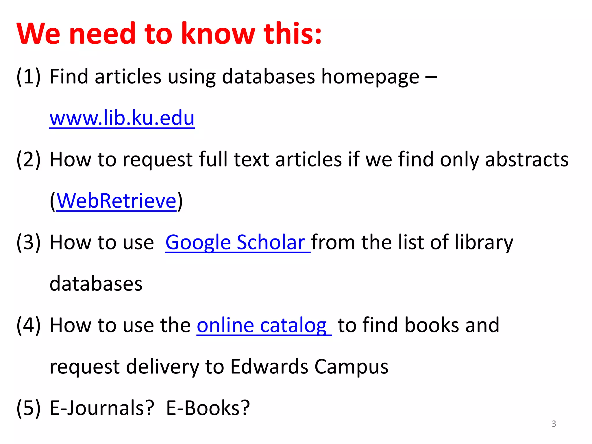 We need to know this:
(1) Find articles using databases homepage –
www.lib.ku.edu
(2) How to request full text articles if we find only abstracts
(WebRetrieve)
(3) How to use Google Scholar from the list of library
databases
(4) How to use the online catalog to find books and
request delivery to Edwards Campus
(5) E-Journals? E-Books?
3
 