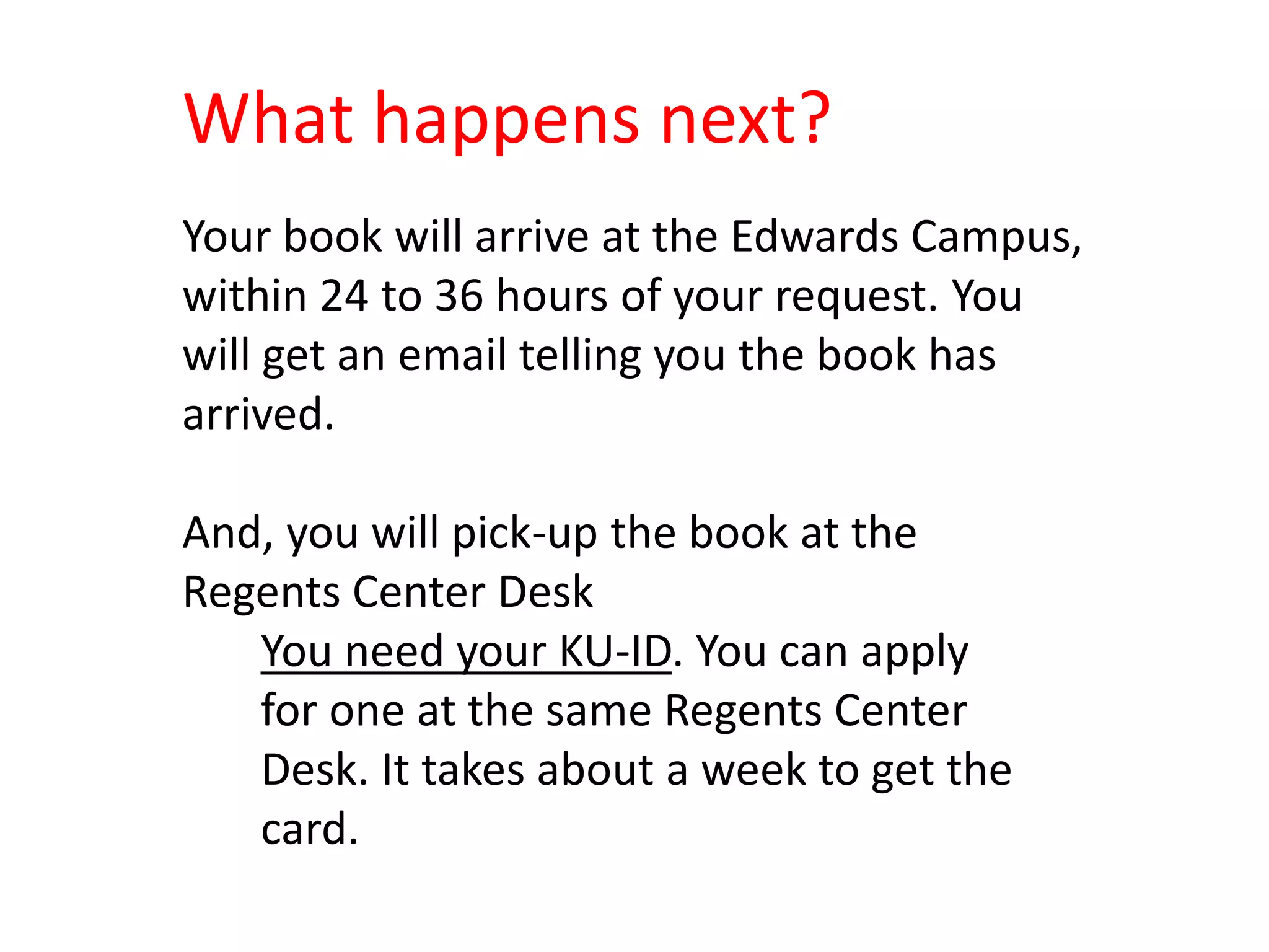What happens next?
Your book will arrive at the Edwards Campus,
within 24 to 36 hours of your request. You
will get an email telling you the book has
arrived.
And, you will pick-up the book at the
Regents Center Desk
You need your KU-ID. You can apply
for one at the same Regents Center
Desk. It takes about a week to get the
card.
 