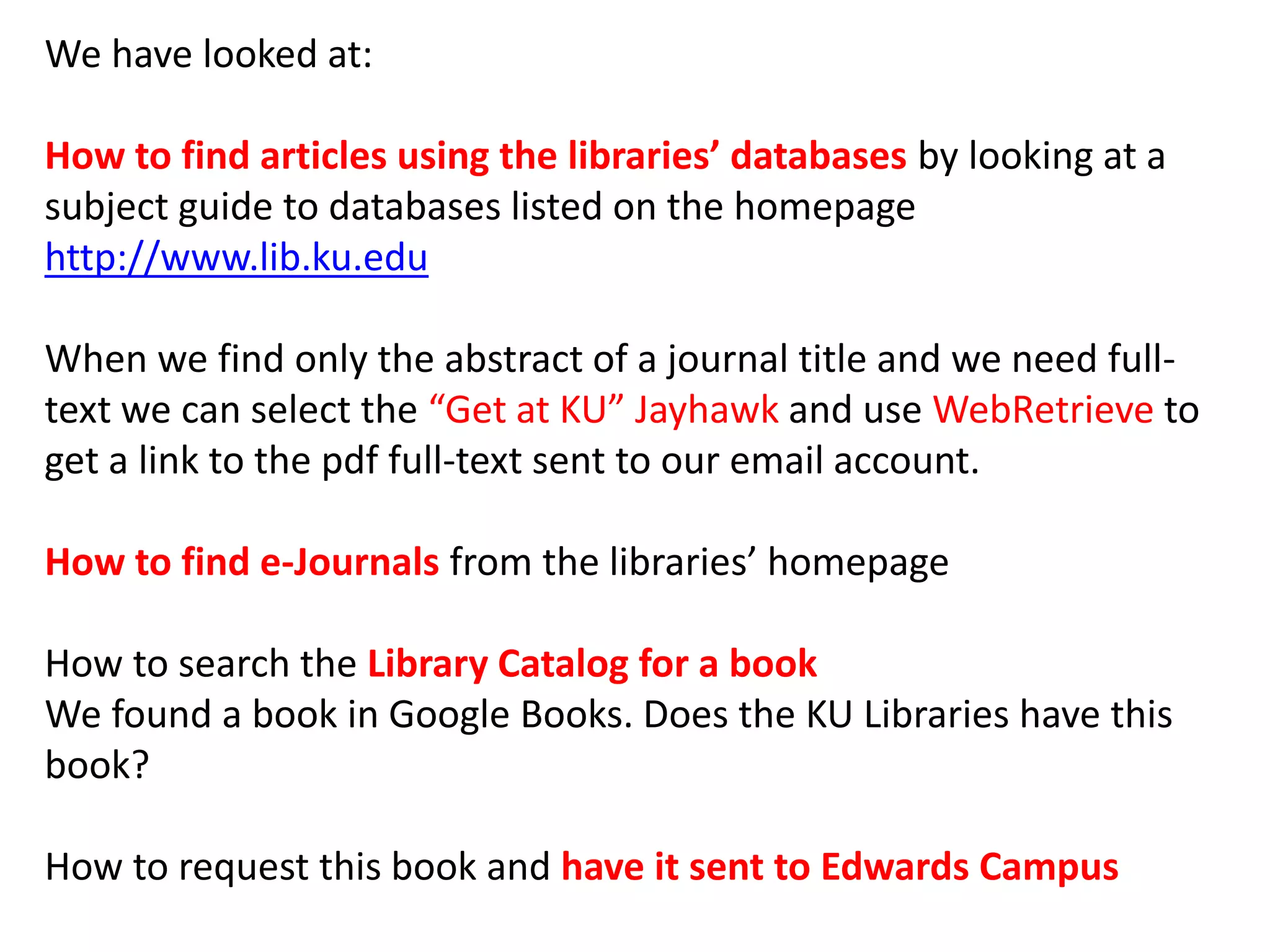 We have looked at:
How to find articles using the libraries’ databases by looking at a
subject guide to databases listed on the homepage
http://www.lib.ku.edu
When we find only the abstract of a journal title and we need full-
text we can select the “Get at KU” Jayhawk and use WebRetrieve to
get a link to the pdf full-text sent to our email account.
How to find e-Journals from the libraries’ homepage
How to search the Library Catalog for a book
We found a book in Google Books. Does the KU Libraries have this
book?
How to request this book and have it sent to Edwards Campus
 