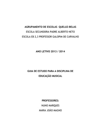 AGRUPAMENTO DE ESCOLAS QUELUZ-BELAS
ESCOLA SECUNDÁRIA PADRE ALBERTO NETO
ESCOLA EB 2,3 PROFESSOR GALOPIM DE CARVALHO

ANO LETIVO 2013 / 2014

GUIA DE ESTUDO PARA A DISCIPLINA DE
EDUCAÇÃO MUSICAL

PROFESSORES:
NUNO MARQUES
MARIA JOÃO MAGNO

 