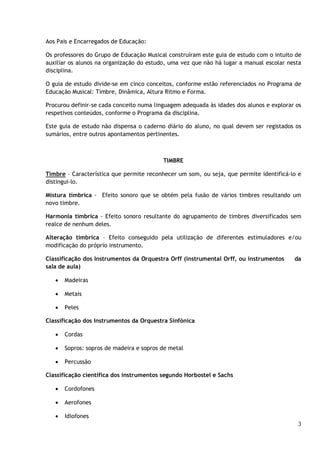 Aos Pais e Encarregados de Educação:
Os professores do Grupo de Educação Musical construíram este guia de estudo com o intuito de
auxiliar os alunos na organização do estudo, uma vez que não há lugar a manual escolar nesta
disciplina.
O guia de estudo divide-se em cinco conceitos, conforme estão referenciados no Programa de
Educação Musical: Timbre, Dinâmica, Altura Ritmo e Forma.
Procurou definir-se cada conceito numa linguagem adequada às idades dos alunos e explorar os
respetivos conteúdos, conforme o Programa da disciplina.
Este guia de estudo não dispensa o caderno diário do aluno, no qual devem ser registados os
sumários, entre outros apontamentos pertinentes.

TIMBRE
Timbre – Característica que permite reconhecer um som, ou seja, que permite identificá-lo e
distingui-lo.
Mistura tímbrica - Efeito sonoro que se obtém pela fusão de vários timbres resultando um
novo timbre.
Harmonia tímbrica - Efeito sonoro resultante do agrupamento de timbres diversificados sem
realce de nenhum deles.
Alteração tímbrica – Efeito conseguido pela utilização de diferentes estimuladores e/ou
modificação do próprio instrumento.
Classificação dos Instrumentos da Orquestra Orff (instrumental Orff, ou instrumentos
sala de aula)


Madeiras



Metais



da

Peles

Classificação dos Instrumentos da Orquestra Sinfónica


Cordas



Sopros: sopros de madeira e sopros de metal



Percussão

Classificação científica dos instrumentos segundo Horbostel e Sachs


Cordofones



Aerofones



Idiofones
3

 