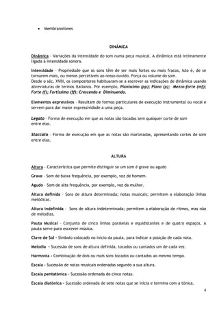 

Membranofones

DINÂMICA
Dinâmica – Variações da intensidade do som numa peça musical. A dinâmica está intimamente
ligada à intensidade sonora.
Intensidade – Propriedade que os sons têm de ser mais fortes ou mais fracos, isto é, de se
tornarem mais, ou menos percetíveis ao nosso ouvido. Força ou volume do som.
Desde o séc. XVIII, os compositores habituaram-se a escrever as indicações de dinâmica usando
abreviaturas de termos italianos. Por exemplo, Pianíssimo (pp); Piano (p); Mezzo-forte (mf);
Forte (f); Fortíssimo (ff); Crescendo e Diminuendo.
Elementos expressivos – Resultam de formas particulares de execução instrumental ou vocal e
servem para dar maior expressividade a uma peça.
Legato – Forma de execução em que as notas são tocadas sem qualquer corte de som
entre elas.
Staccato – Forma de execução em que as notas são marteladas, apresentando cortes de som
entre elas.

ALTURA
Altura – Característica que permite distinguir se um som é grave ou agudo
Grave – Som de baixa frequência, por exemplo, voz de homem.
Agudo – Som de alta frequência, por exemplo, voz da mulher.
Altura definida – Sons de altura determinada; notas musicais; permitem a elaboração linhas
melódicas.
Altura indefinida – Sons de altura indeterminada; permitem a elaboração de ritmos, mas não
de melodias.
Pauta Musical – Conjunto de cinco linhas paralelas e equidistantes e de quatro espaços. A
pauta serve para escrever música.
Clave de Sol – Símbolo colocado no início da pauta, para indicar a posição de cada nota.
Melodia – Sucessão de sons de altura definida, tocados ou cantados um de cada vez.
Harmonia – Combinação de dois ou mais sons tocados ou cantados ao mesmo tempo.
Escala – Sucessão de notas musicais ordenadas segundo a sua altura.
Escala pentatónica – Sucessão ordenada de cinco notas.
Escala diatónica – Sucessão ordenada de sete notas que se inicia e termina com a tónica.
4

 