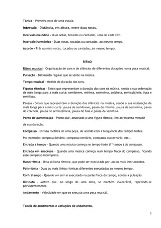 Tónica – Primeira nota de uma escala.

Intervalo - Distância, em altura, entre duas notas.
Intervalo melódico - Duas notas, tocadas ou cantadas, uma de cada vez.
Intervalo harmónico - Duas notas, tocadas ou cantadas, ao mesmo tempo.
Acorde - Três ou mais notas, tocadas ou cantadas, ao mesmo tempo.

RITMO
Ritmo musical – Organização de sons e de silêncios de diferentes durações numa peça musical.
Pulsação – Batimento regular que se sente na música.
Tempo musical – Medida da duração dos sons.
Figuras rítmicas – Sinais que representam a duração dos sons na música, sendo a sua ordenação
da mais longa para a mais curta: semibreve, mínima, semínima, colcheia, semicolcheia, fusa e
semifusa.
Pausas - Sinais que representam a duração dos silêncios na música, sendo a sua ordenação da
mais longa para a mais curta: pausa de semibreve, pausa de mínima, pausa de semínima, pausa
de colcheia, pausa de semicolcheia, pausa de fusa e pausa de semifusa.
Ponto de aumentação – Ponto que, associado a uma figura rítmica, lhe acrescenta metade
da sua duração.
Compasso – Divisão métrica de uma peça, de acordo com a frequência dos tempos fortes.
Por exemplo: compasso binário, compasso ternário, compasso quaternário, etc..
Entrada a tempo – Quando uma música começa no tempo forte (1º tempo ) do compasso.
Entrada em anacruse – Quando uma música começa num tempo fraco do compasso, ficando
esse compasso incompleto.
Monorritmia – Uma só linha rítmica, que pode ser executada por um ou mais instrumentos.
Polirritmia – Duas ou mais linhas rítmicas diferentes executadas ao mesmo tempo.
Contratempo – Quando um som é executado na parte fraca do tempo, contra a pulsação.
Ostinato – Motivo que, ao longo de uma obra, se mantém inalterável, repetindo-se
persistentemente.
Andamento – Velocidade em que se executa uma peça musical.

Tabela de andamentos e variações de andamento.
5

 