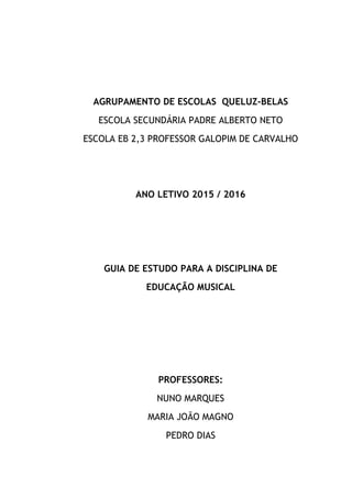AGRUPAMENTO DE ESCOLAS QUELUZ-BELAS
ESCOLA SECUNDÁRIA PADRE ALBERTO NETO
ESCOLA EB 2,3 PROFESSOR GALOPIM DE CARVALHO
ANO LETIVO 2015 / 2016
GUIA DE ESTUDO PARA A DISCIPLINA DE
EDUCAÇÃO MUSICAL
PROFESSORES:
NUNO MARQUES
MARIA JOÃO MAGNO
PEDRO DIAS
 