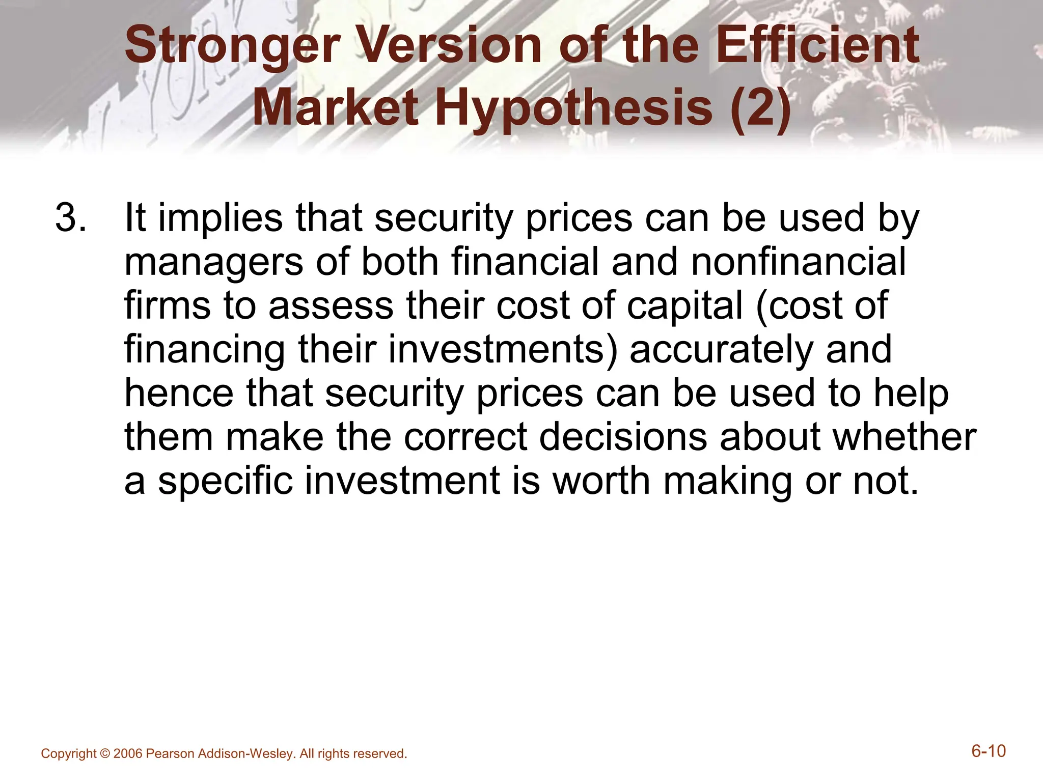 Copyright © 2006 Pearson Addison-Wesley. All rights reserved. 6-10
Stronger Version of the Efficient
Market Hypothesis (2)
3. It implies that security prices can be used by
managers of both financial and nonfinancial
firms to assess their cost of capital (cost of
financing their investments) accurately and
hence that security prices can be used to help
them make the correct decisions about whether
a specific investment is worth making or not.
 