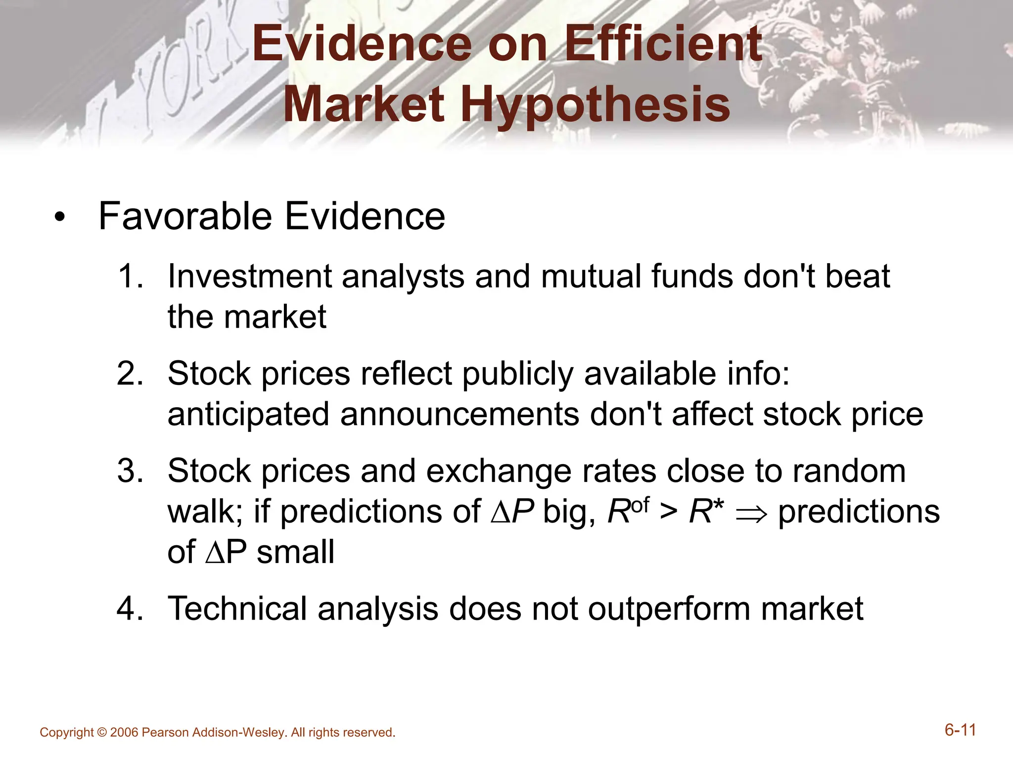 Copyright © 2006 Pearson Addison-Wesley. All rights reserved. 6-11
Evidence on Efficient
Market Hypothesis
• Favorable Evidence
1. Investment analysts and mutual funds don't beat
the market
2. Stock prices reflect publicly available info:
anticipated announcements don't affect stock price
3. Stock prices and exchange rates close to random
walk; if predictions of ∆P big, Rof > R*  predictions
of ∆P small
4. Technical analysis does not outperform market
 