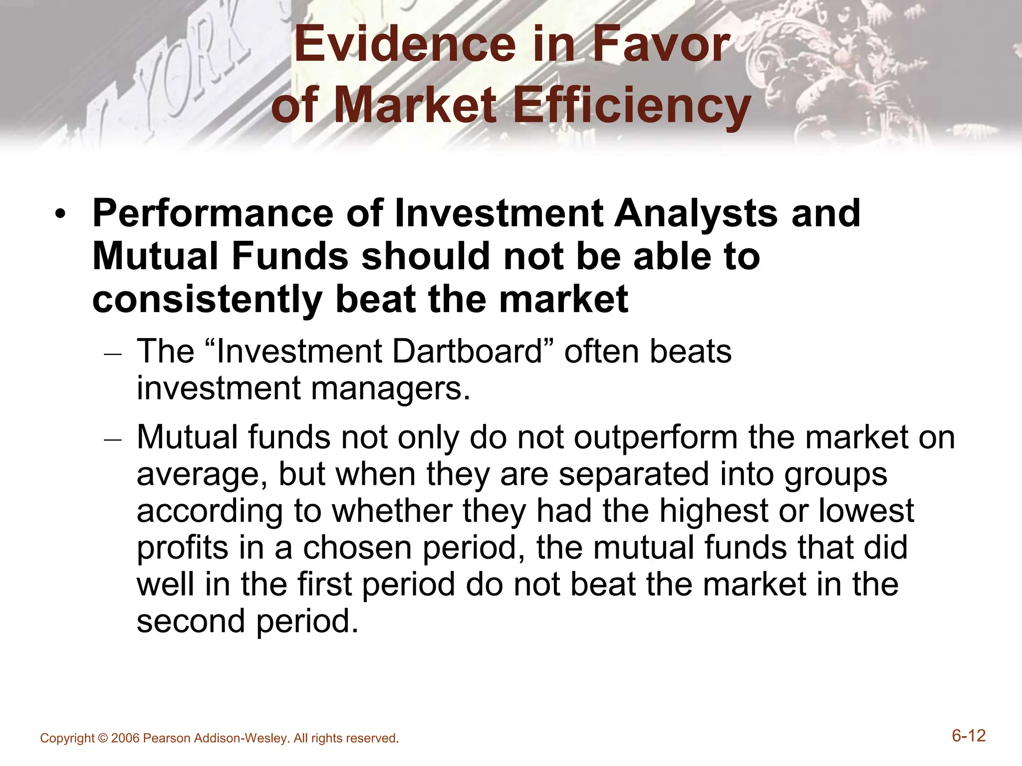 Copyright © 2006 Pearson Addison-Wesley. All rights reserved. 6-12
Evidence in Favor
of Market Efficiency
• Performance of Investment Analysts and
Mutual Funds should not be able to
consistently beat the market
– The “Investment Dartboard” often beats
investment managers.
– Mutual funds not only do not outperform the market on
average, but when they are separated into groups
according to whether they had the highest or lowest
profits in a chosen period, the mutual funds that did
well in the first period do not beat the market in the
second period.
 