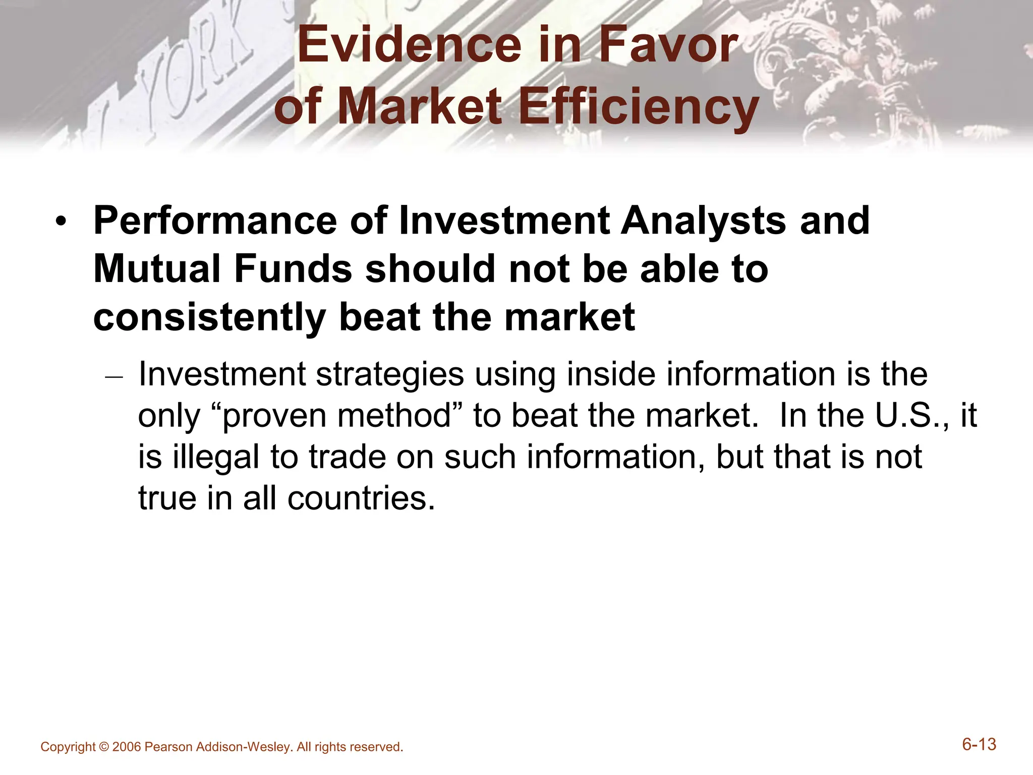 Copyright © 2006 Pearson Addison-Wesley. All rights reserved. 6-13
Evidence in Favor
of Market Efficiency
• Performance of Investment Analysts and
Mutual Funds should not be able to
consistently beat the market
– Investment strategies using inside information is the
only “proven method” to beat the market. In the U.S., it
is illegal to trade on such information, but that is not
true in all countries.
 