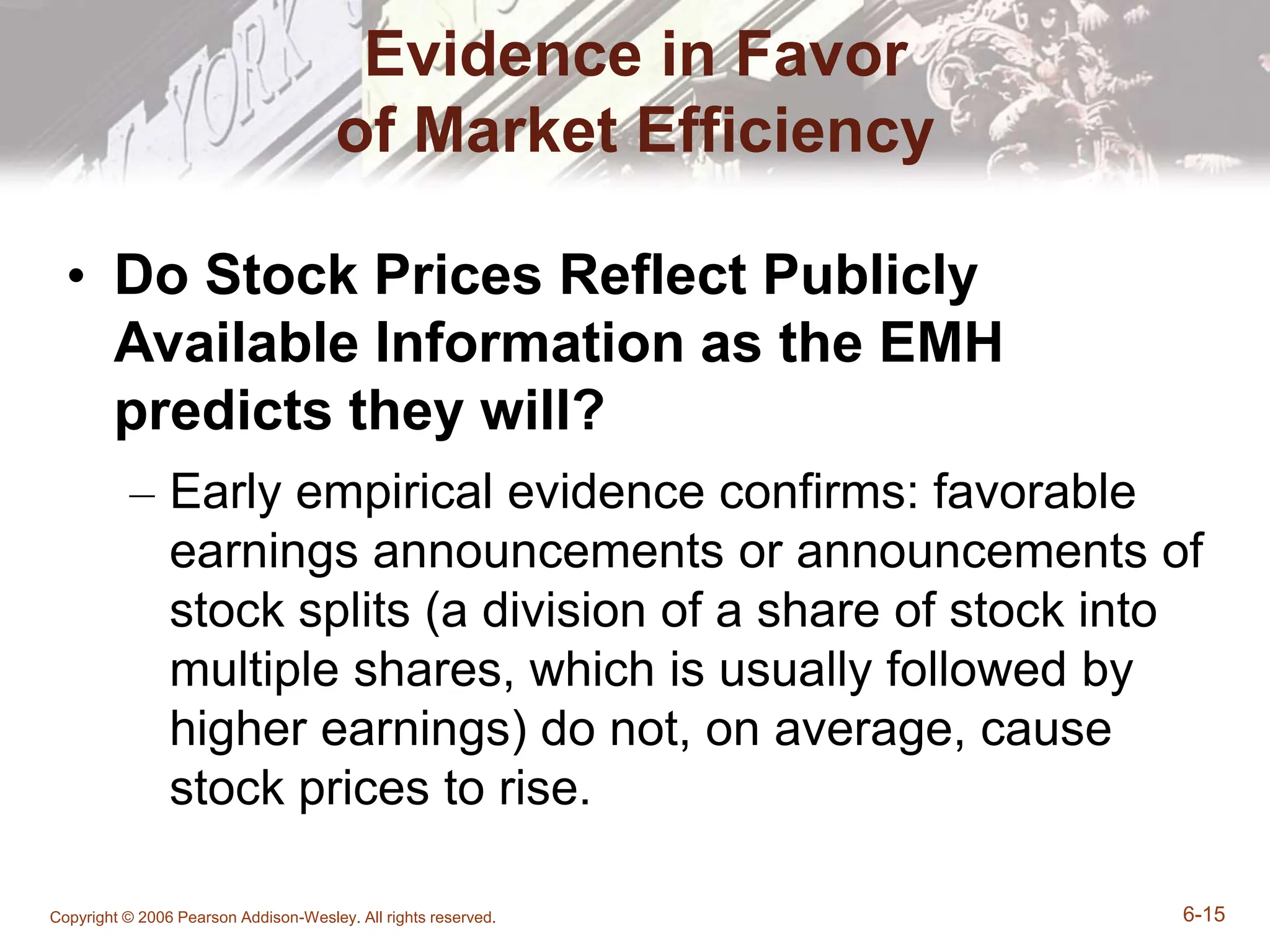Copyright © 2006 Pearson Addison-Wesley. All rights reserved. 6-15
Evidence in Favor
of Market Efficiency
• Do Stock Prices Reflect Publicly
Available Information as the EMH
predicts they will?
– Early empirical evidence confirms: favorable
earnings announcements or announcements of
stock splits (a division of a share of stock into
multiple shares, which is usually followed by
higher earnings) do not, on average, cause
stock prices to rise.
 