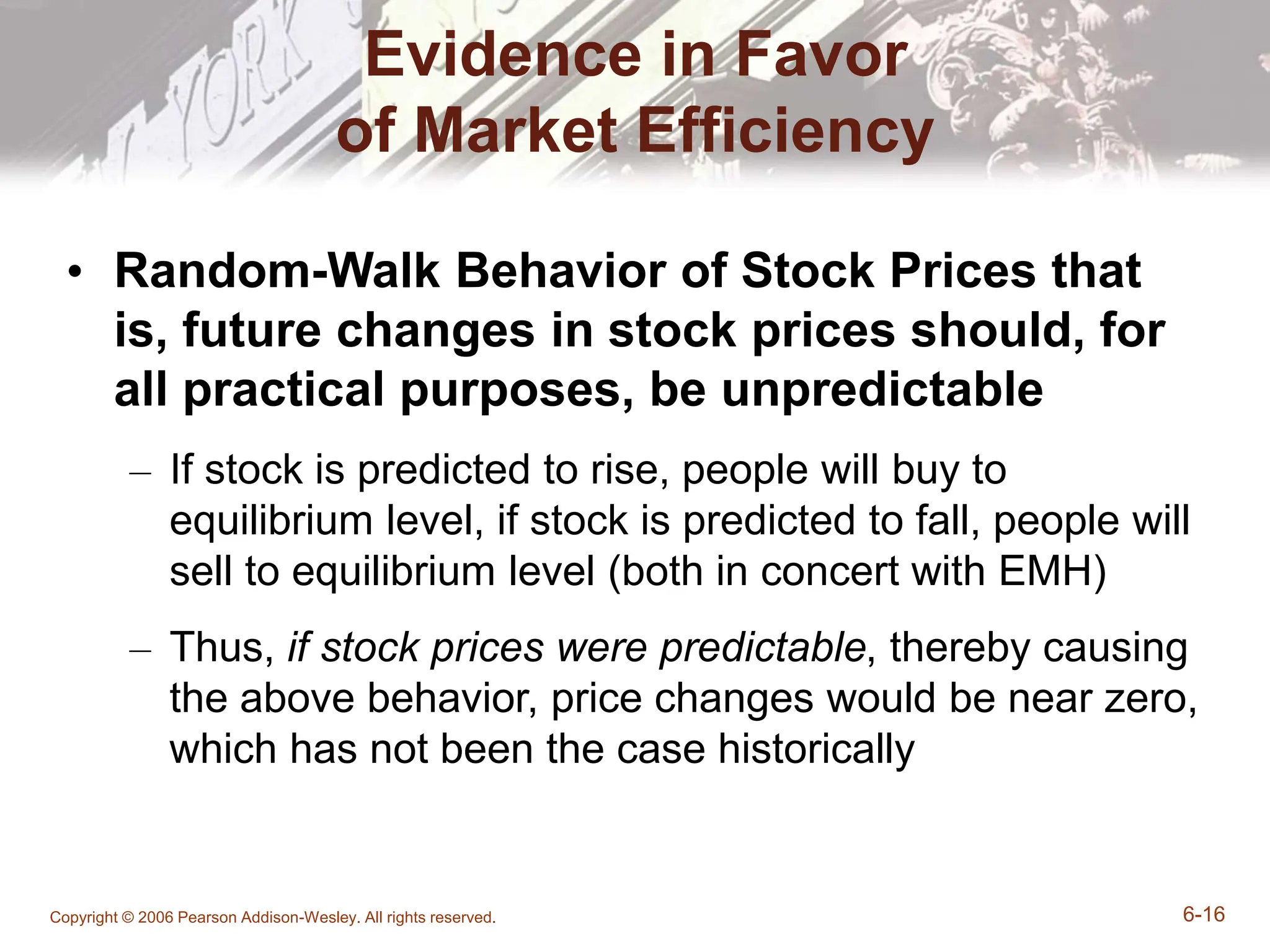 Copyright © 2006 Pearson Addison-Wesley. All rights reserved. 6-16
Evidence in Favor
of Market Efficiency
• Random-Walk Behavior of Stock Prices that
is, future changes in stock prices should, for
all practical purposes, be unpredictable
– If stock is predicted to rise, people will buy to
equilibrium level, if stock is predicted to fall, people will
sell to equilibrium level (both in concert with EMH)
– Thus, if stock prices were predictable, thereby causing
the above behavior, price changes would be near zero,
which has not been the case historically
 