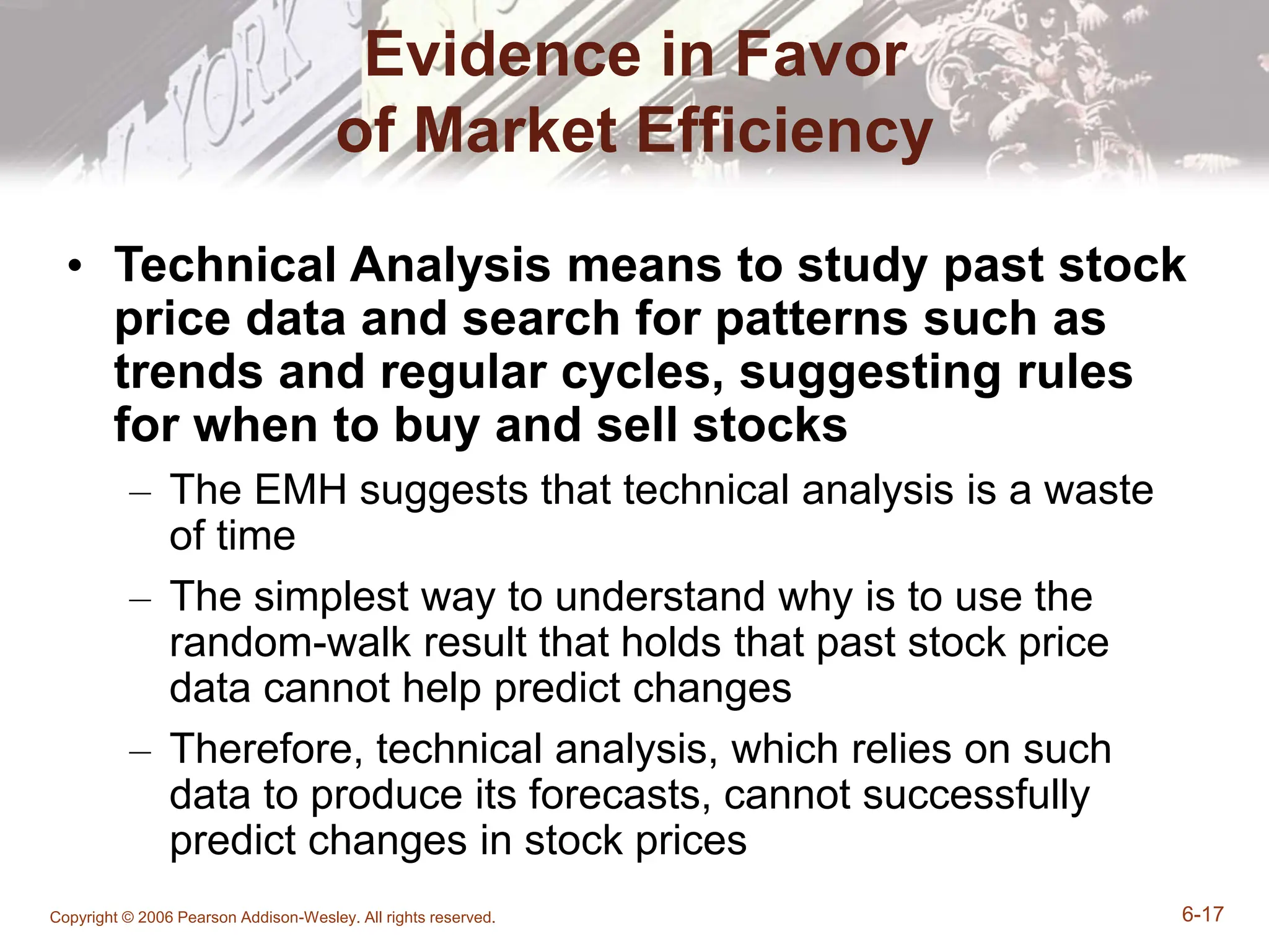 Copyright © 2006 Pearson Addison-Wesley. All rights reserved. 6-17
Evidence in Favor
of Market Efficiency
• Technical Analysis means to study past stock
price data and search for patterns such as
trends and regular cycles, suggesting rules
for when to buy and sell stocks
– The EMH suggests that technical analysis is a waste
of time
– The simplest way to understand why is to use the
random-walk result that holds that past stock price
data cannot help predict changes
– Therefore, technical analysis, which relies on such
data to produce its forecasts, cannot successfully
predict changes in stock prices
 