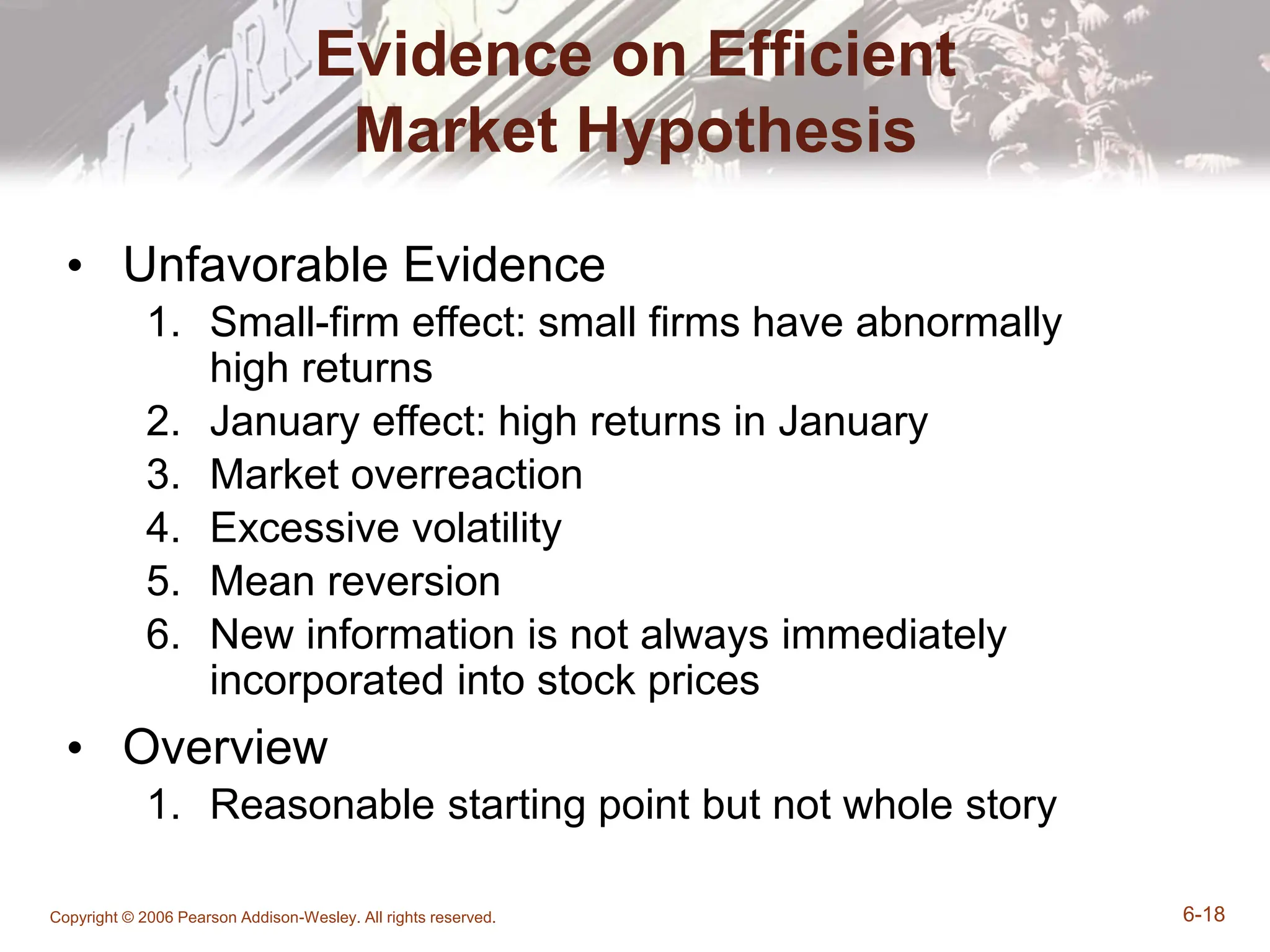Copyright © 2006 Pearson Addison-Wesley. All rights reserved. 6-18
Evidence on Efficient
Market Hypothesis
• Unfavorable Evidence
1. Small-firm effect: small firms have abnormally
high returns
2. January effect: high returns in January
3. Market overreaction
4. Excessive volatility
5. Mean reversion
6. New information is not always immediately
incorporated into stock prices
• Overview
1. Reasonable starting point but not whole story
 
