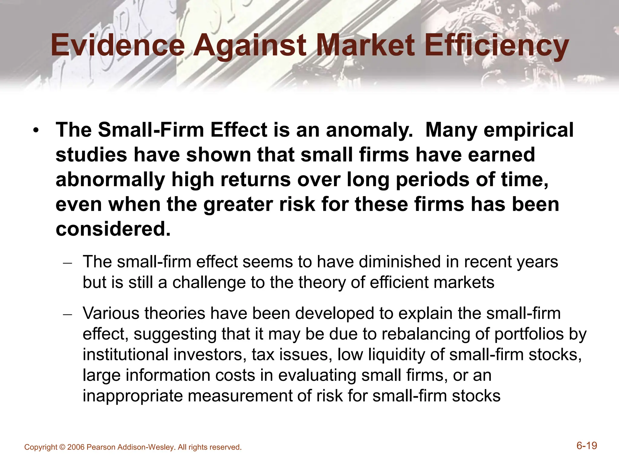 Copyright © 2006 Pearson Addison-Wesley. All rights reserved. 6-19
Evidence Against Market Efficiency
• The Small-Firm Effect is an anomaly. Many empirical
studies have shown that small firms have earned
abnormally high returns over long periods of time,
even when the greater risk for these firms has been
considered.
– The small-firm effect seems to have diminished in recent years
but is still a challenge to the theory of efficient markets
– Various theories have been developed to explain the small-firm
effect, suggesting that it may be due to rebalancing of portfolios by
institutional investors, tax issues, low liquidity of small-firm stocks,
large information costs in evaluating small firms, or an
inappropriate measurement of risk for small-firm stocks
 