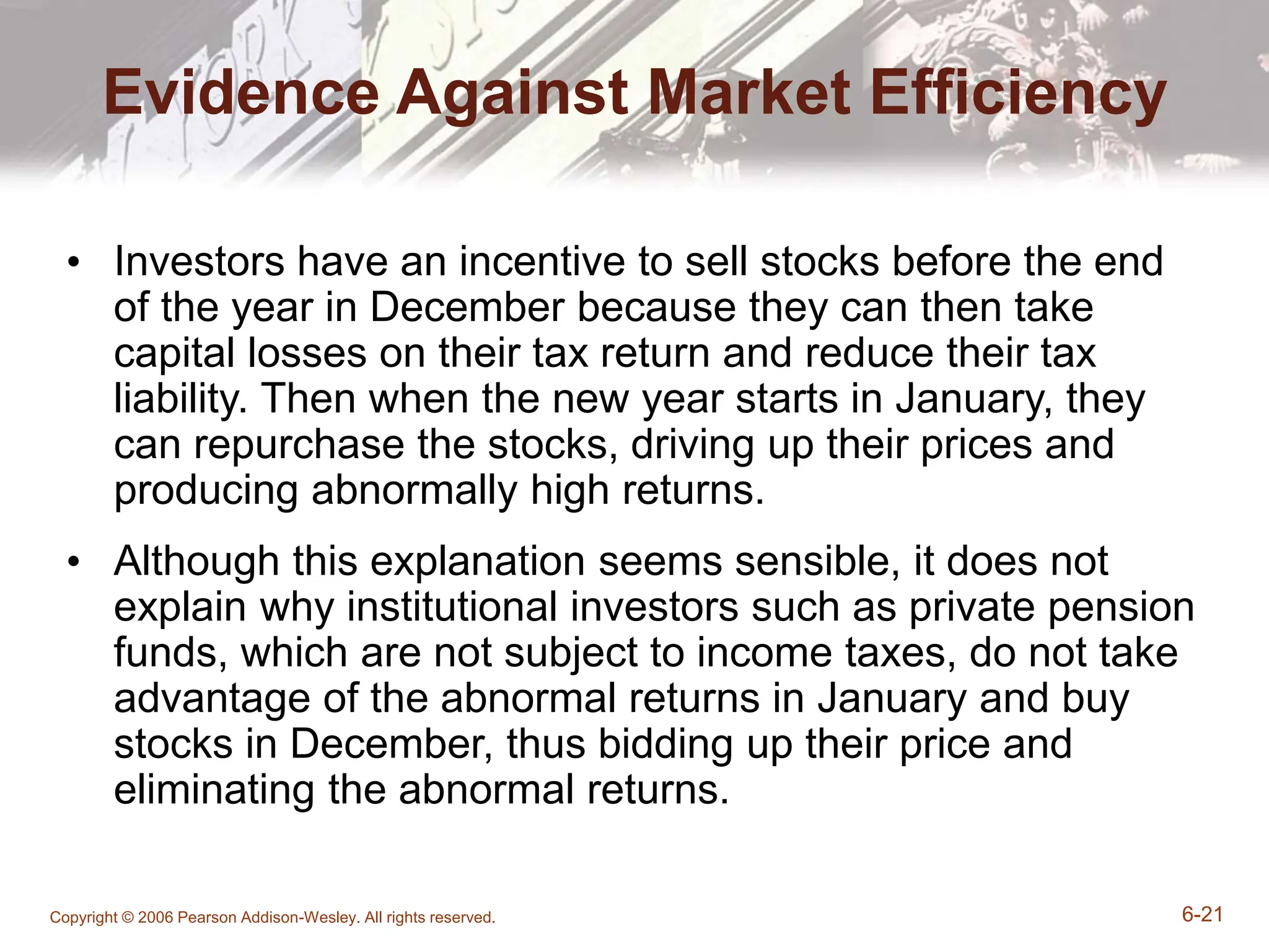 Copyright © 2006 Pearson Addison-Wesley. All rights reserved. 6-21
Evidence Against Market Efficiency
• Investors have an incentive to sell stocks before the end
of the year in December because they can then take
capital losses on their tax return and reduce their tax
liability. Then when the new year starts in January, they
can repurchase the stocks, driving up their prices and
producing abnormally high returns.
• Although this explanation seems sensible, it does not
explain why institutional investors such as private pension
funds, which are not subject to income taxes, do not take
advantage of the abnormal returns in January and buy
stocks in December, thus bidding up their price and
eliminating the abnormal returns.
 